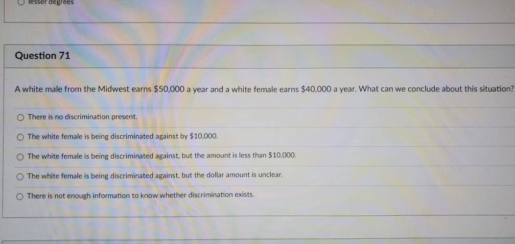 lesser degrees
Question 71
A white male from the Midwest earns $50,000 a year and a white female earns $40,000 a year. What can we conclude about this situation?
O There is no discrimination present.
O The white female is being discriminated against by $10,000.
O The white female is being discriminated against, but the amount is less than $10,000.
O The white female is being discriminated against, but the dollar amount is unclear.
O There is not enough information to know whether discrimination exists.