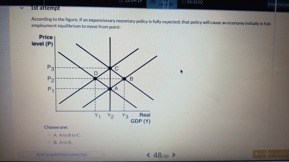 Price
level (P)
P3
1st attempt
According to the figure, if an expansionary monetary policy is fully expected, that policy will cause an economy initially in full-
employment equilibrium to move from point:
P2
P1
Choose one:
A. A to B to C.
B. A to B.
43 OF 50 QUESTIONS COMPLETED
D
I
Y₁ Y2
C
A
Y3
B
out 50
Real
GDP (Y)
01:32:02
< 48/50 >
jhock4@hav