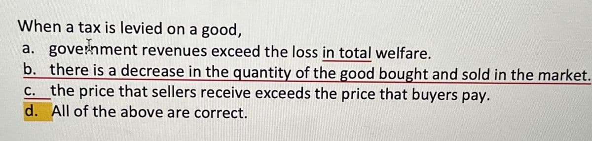 When a tax is levied on a good,
a. government revenues exceed the loss in total welfare.
b. there is a decrease in the quantity of the good bought and sold in the market.
c. the price that sellers receive exceeds the price that buyers pay.
d. All of the above are correct.