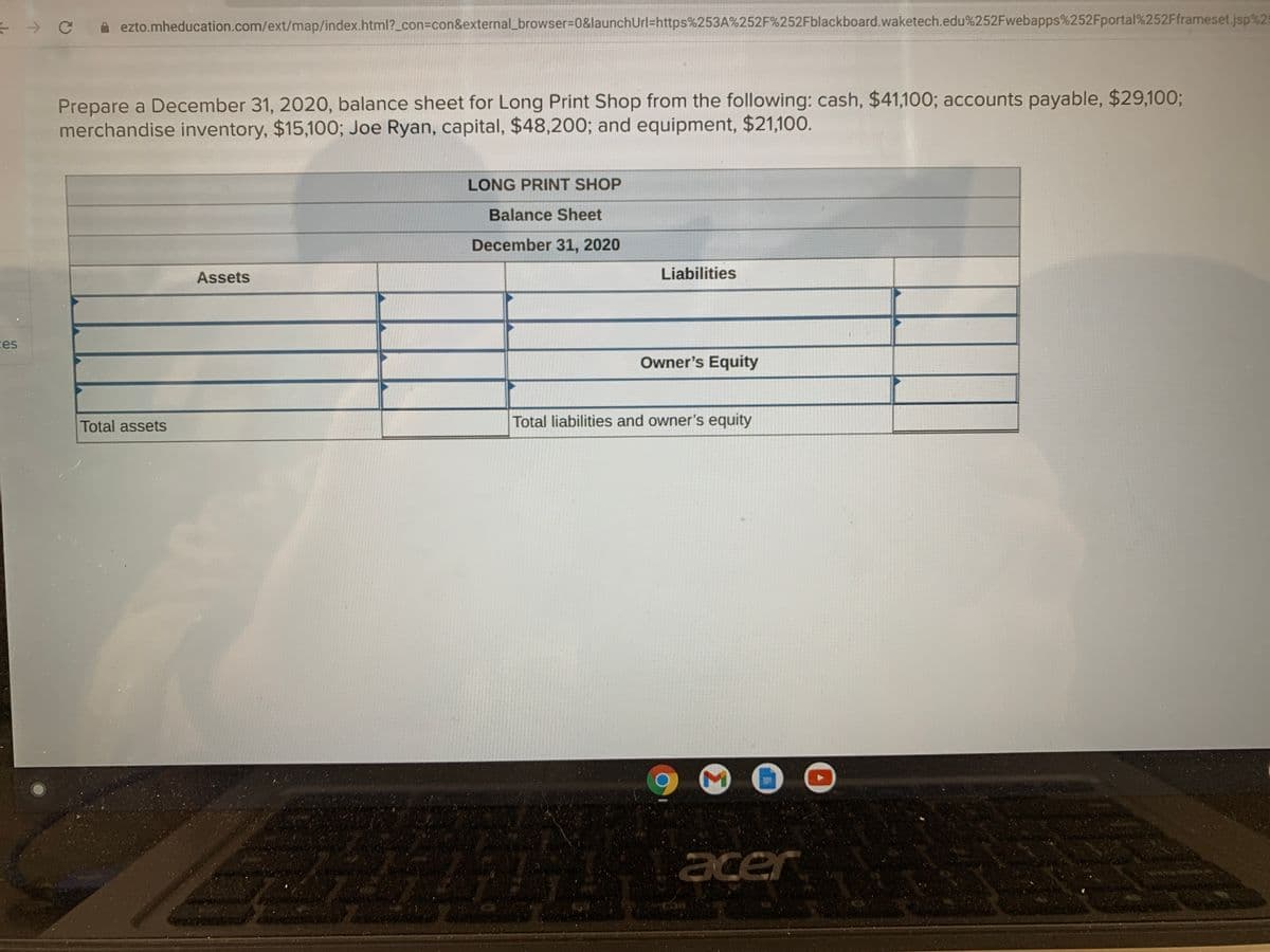 ezto.mheducation.com/ext/map/index.html?_con=con&external_browser%3D0&launchUrl=https%253A%252F%252Fblackboard.waketech.edu%252Fwebapps%252Fportal%252Fframeset.jsp%25
Prepare a December 31, 2020, balance sheet for Long Print Shop from the following: cash, $41,100; accounts payable, $29,100%;
merchandise inventory, $15,100; Joe Ryan, capital, $48,200; and equipment, $21,100.
LONG PRINT SHOP
Balance Sheet
December 31, 2020
Assets
Liabilities
ces
Owner's Equity
Total assets
Total liabilities and owner's equity
acer
Σ
