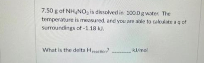 7.50 g of NHANO3 is dissolved in 100.0 g water. The
temperature is measured, and you are able to calculate a q of
surroundings of -1.18 kJ.
What is the delta Hreaction?
kJ/mol
