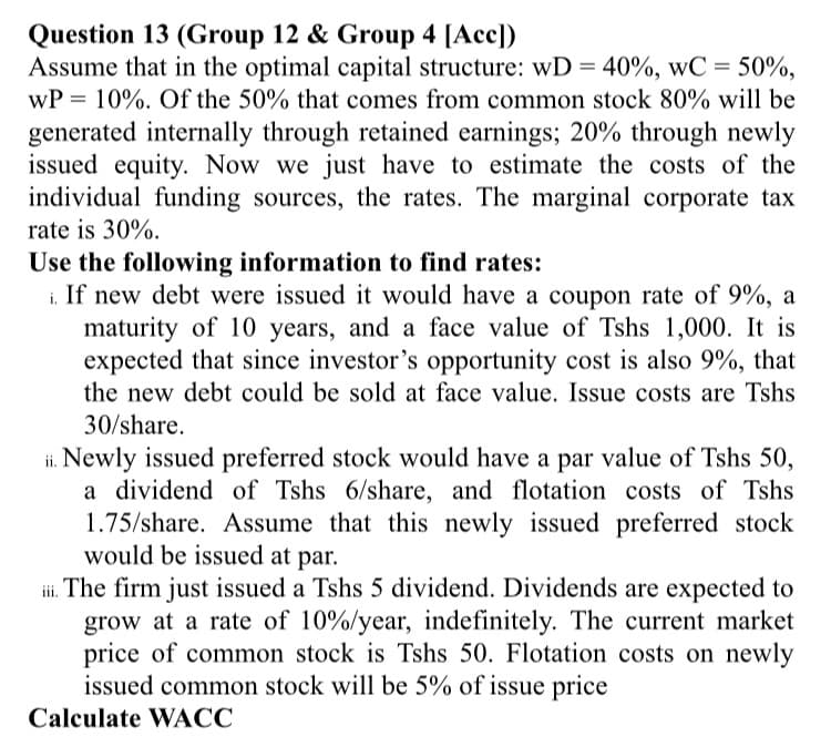 Question 13 (Group 12 & Group 4 [Acc])
Assume that in the optimal capital structure: wD = 40%, wC = 50%,
wP = 10%. Of the 50% that comes from common stock 80% will be
generated internally through retained earnings; 20% through newly
issued equity. Now we just have to estimate the costs of the
individual funding sources, the rates. The marginal corporate tax
rate is 30%.
Use the following information to find rates:
If new debt were issued it would have a coupon rate of 9%, a
maturity of 10 years, and a face value of Tshs 1,000. It is
expected that since investor's opportunity cost is also 9%, that
the new debt could be sold at face value. Issue costs are Tshs
30/share.
ii. Newly issued preferred stock would have a par value of Tshs 50,
a dividend of Tshs 6/share, and flotation costs of Tshs
1.75/share. Assume that this newly issued preferred stock
would be issued at par.
i. The firm just issued a Tshs 5 dividend. Dividends are expected to
grow at a rate of 10%/year, indefinitely. The current market
price of common stock is Tshs 50. Flotation costs on newly
issued common stock will be 5% of issue price
Calculate WACC
