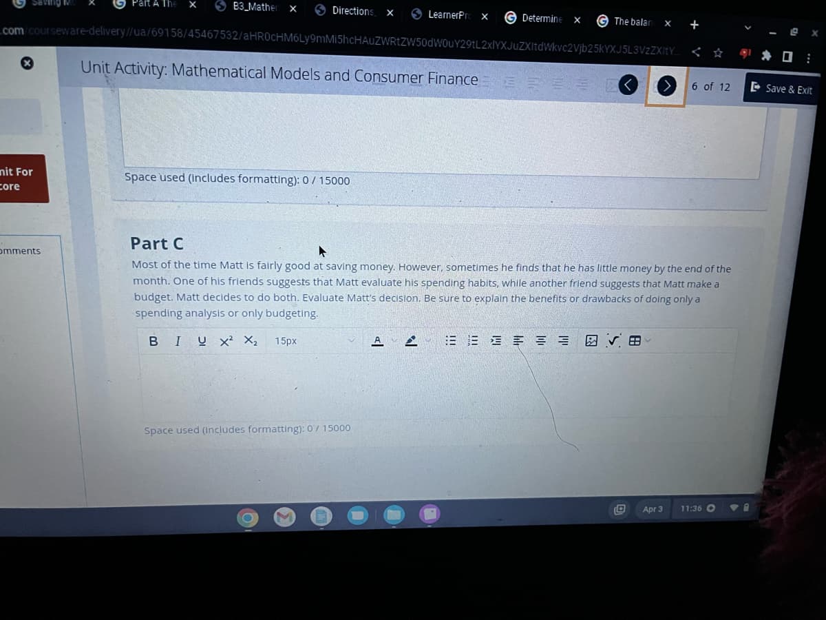 Saving
nit For
core
Part A The X
omments
B3_Mather x
Directions X
com/courseware-delivery//ua/69158/45467532/aHR0cHM6Ly9mMi5hcHAUZWRtZW50dW0uY29tL2xlYXJuZXItdWkvc2Vjb25kYXJ5L3VzZXItY
Unit Activity: Mathematical Models and Consumer Finance 32 33 0
Space used (includes formatting): 0 / 15000
O
LearnerPro X
Space used (Includes formatting): 0/ 15000
M
Determine x
G The balan x +
Part C
Most of the time Matt is fairly good at saving money. However, sometimes he finds that he has little money by the end of the
month. One of his friends suggests that Matt evaluate his spending habits, while another friend suggests that Matt make a
budget. Matt decides to do both. Evaluate Matt's decision. Be sure to explain the benefits or drawbacks of doing only a
spending analysis or only budgeting.
BIUX² X₂ 15px
A VE
6 of 12
Apr 3
11:36 C
0:
Save & Exit