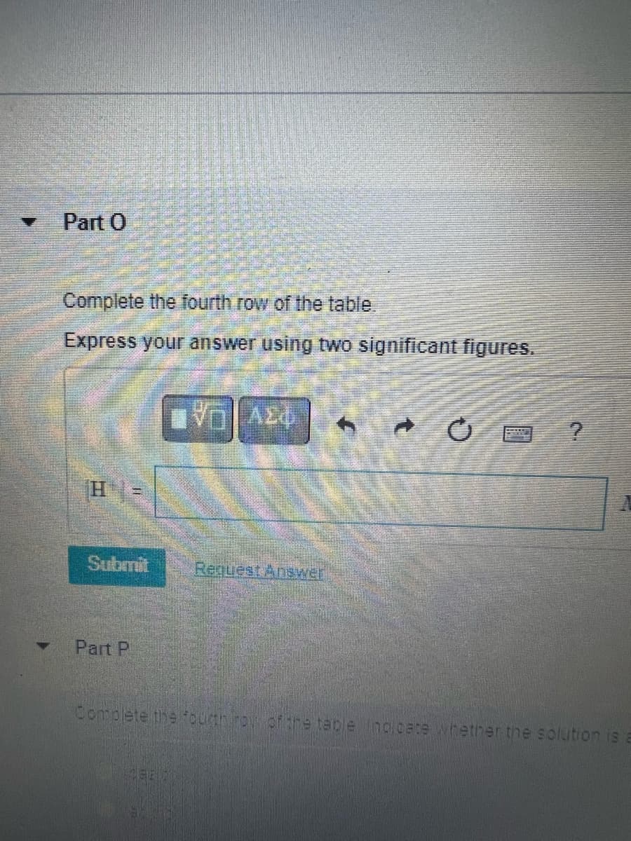 Part O
Complete the fourth row of the table.
Express your answer using two significant figures.
H=
Submit
Part P
AED
Request Answer
?
Complete the fourninoil of the table. Incloete hether the solution is E