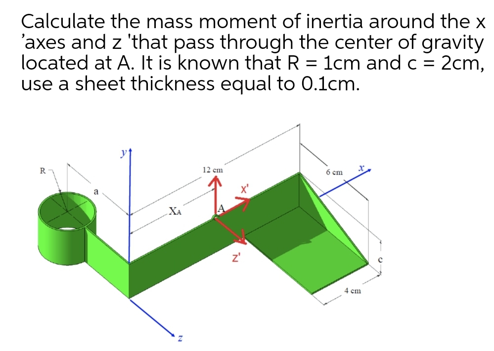 Calculate the mass moment of inertia around the x
'axes and z 'that pass through the center of gravity
located at A. It is known that R = 1cm and c =
use a sheet thickness equal to 0.1cm.
2cm,
R
12 cm
6 cm
XA
4 cm
