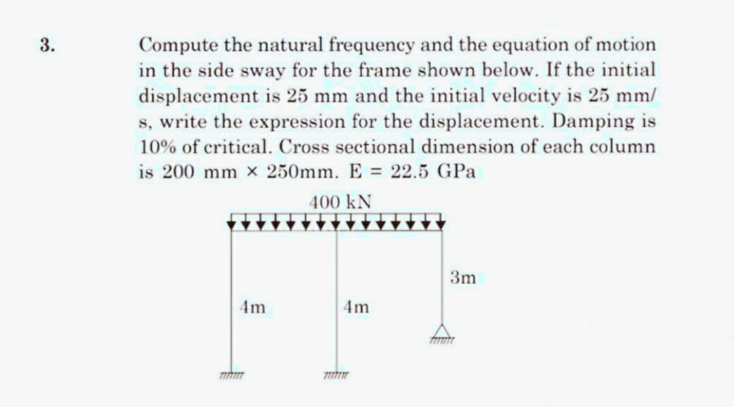3.
Compute the natural frequency and the equation of motion
in the side sway for the frame shown below. If the initial
displacement is 25 mm and the initial velocity is 25 mm/
s, write the expression for the displacement. Damping is
10% of critical. Cross sectional dimension of each column
is 200 mm x 250mm. E = 22.5 GPa
400 kN
4m
7177777
77
4m
3m