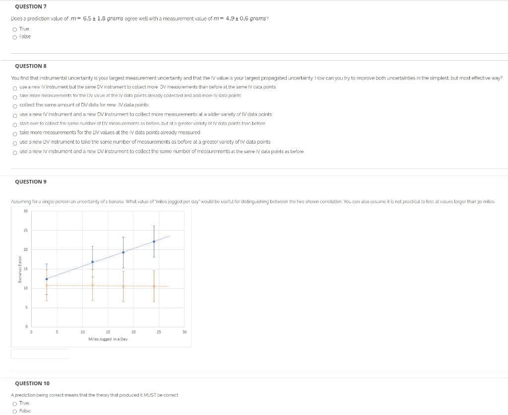 QUESTION 7
Does a prediction value of m= 6.5 t 1.8 grams agree well with a measurement value of m= 4.9+ 0.6 grams?
O True
O False
QUESTION 8
You find that instrumental uncertainty is your largest measurement uncertainty and that the IV value is your largest propagated uncertainty How can you try to improve both uncertainties in the simplest, but most effective way?
o use a new IV instrument but the same DV instrumert to collect more DV measurements than before at the same IV cata points
o take more measurements tor the DV value at the IV data points already collected and and more IV data points
O collect the same amount of DV data tor new Vdata points
O use a new V instrument and a new DV instrument to collect more measurements at a wider variety of IV data points
O start over to collect the same number at DV measurements as betore, but at a greater variety of IV data pnints than betore
o take more measurements for the DV values at the V data points already measured
o use a new D instrument to take the same number of measurements as before at a greater variety of IV data points
O use a new IV instrument and a new DV instrument to collect the same number of measurements at the same IV data points as before
QUESTION 9
Assuming for a single person an uncertainly of 1 baniaria What value of 'mites jogged per day' would be useful for distinguishing botween the two shown correlation. You can also assume it is not practical to test at values targer than 30 miles
30
20
15
10
5.
10
15
20
25
30
Miles Jogged in a Day
QUESTION 10
A preciction being correct means that the theory that produced it MUST be correct
O True
O False
