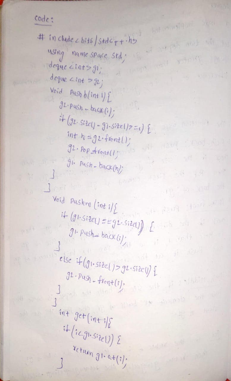 code:
# in clude c bits/stdcyt hy
USing name Space Std
deque ctats gi;
Void Aush blint i) L
gL-push - back (i);
it (G2 sitey) - gi-sizel)7=1) E
int h g2-fentl);
g2. Pop Arona(l;
backn);
glo Push-
Void Pushy (int i S
gi. pusha back (;);
eise if (gi-sizel)> g.size1) {
g2 - Push - frontli):
int get (int i{
it (iegusizel) {
Yetuan gl.at(:;
