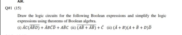 AJK.
Q#1 (15)
Draw the logic circuits for the following Boolean expressions and simplify the logic
expressions using theorems of Boolean algebra.
(i) ĀC(ABD) + ĀBČD + AĒC (ii) (AB + AB) + Č (ii) (Ã +B)(A+ B + D)Ď
