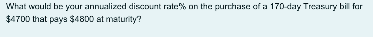 What would be your annualized discount rate% on the purchase of a 170-day Treasury bill for
$4700 that pays $4800 at maturity?
