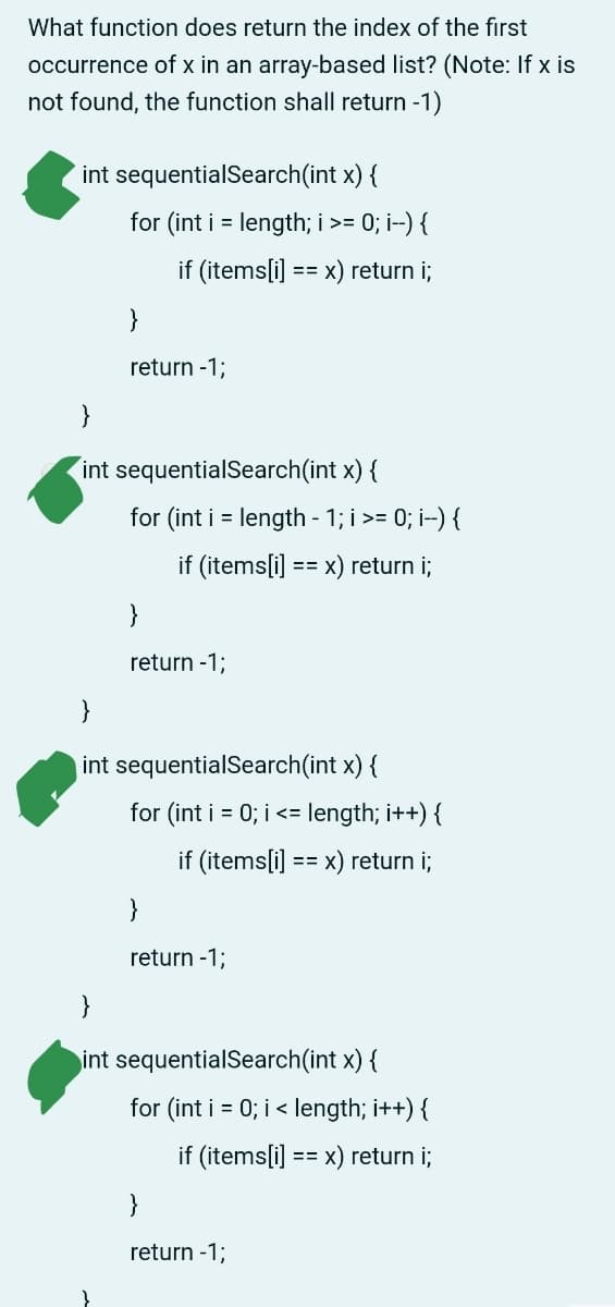 What function does return the index of the first
occurrence of x in an array-based list? (Note: If x is
not found, the function shall return -1)
int sequentialSearch(int x) {
for (int i = length; i >= 0; i--) {
if (items[i] == x) return i;
}
return -1;
}
int sequentialSearch(int x) {
for (int i = length - 1; i >= 0; i--) {
if (items[i] == x) return i;
return -1;
}
int sequentialSearch(int x) {
for (int i = 0; i <= length; i++) {
if (items[i] == x) return i;
}
return -1;
}
int sequentialSearch(int x) {
for (int i = 0; i < length; i++) {
if (items[i] == x) return i;
return -1;
