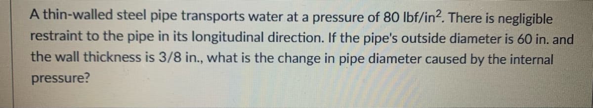 A thin-walled steel pipe transports water at a pressure of 80 lbf/in?. There is negligible
restraint to the pipe in its longitudinal direction. If the pipe's outside diameter is 60 in. and
the wall thickness is 3/8 in., what is the change in pipe diameter caused by the internal
pressure?
