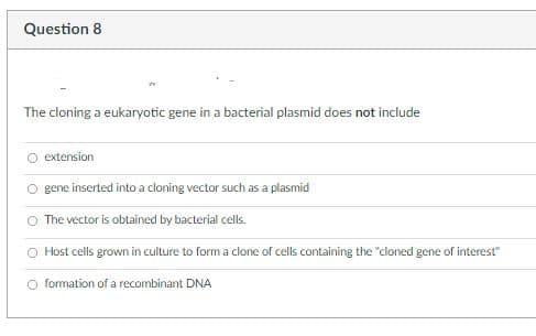 Question 8
The cloning a eukaryotic gene in a bacterial plasmid does not include
extension
gene inserted into a cloning vector such as a plasmid
The vector is obtained by bacterial cells.
O Host cells grown in culture to form a clone of cells containing the "cloned gene of interest"
O formation of a recombinant DNA
