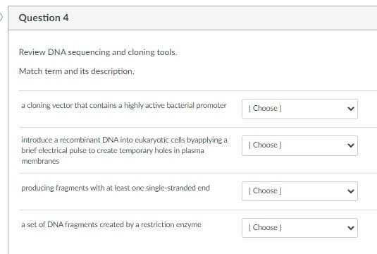 O Question 4
Review DNA sequencing and cloning tools.
Match term and its description.
a cloning vector that contains a highly active bacterial promoter
| Choose )
introduce a recombinant DNA into eukaryotic cells byapplying a
brief electrical pulse to create temporary holes in plasma
[ Choose J
membranes
producing fragments with at least one single-stranded end
[ Choose )
a set of DNA fragments created by a restriction enzyme
| Choose J
>
>
