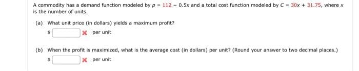 A commodity has a demand function modeled by p= 112 - 0.5x and a total cost function modeled by C = 30x + 31.75, where x
is the number of units.
(a) What unit price (in dollars) yields a maximum profit?
x per unit
(b) When the profit is maximized, what is the average cost (in dollars) per unit? (Round your answer to two decimal places.)
$
x per unit
