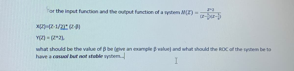 For the input function and the output function of a system H(Z)
Z^2
x(Z)=(Z-1/2)* (Z-B)
Y(Z) = (Z^2),
what should be the value of B be (give an example B value) and what should the ROC of the system be to
have a casual but not stable system..
