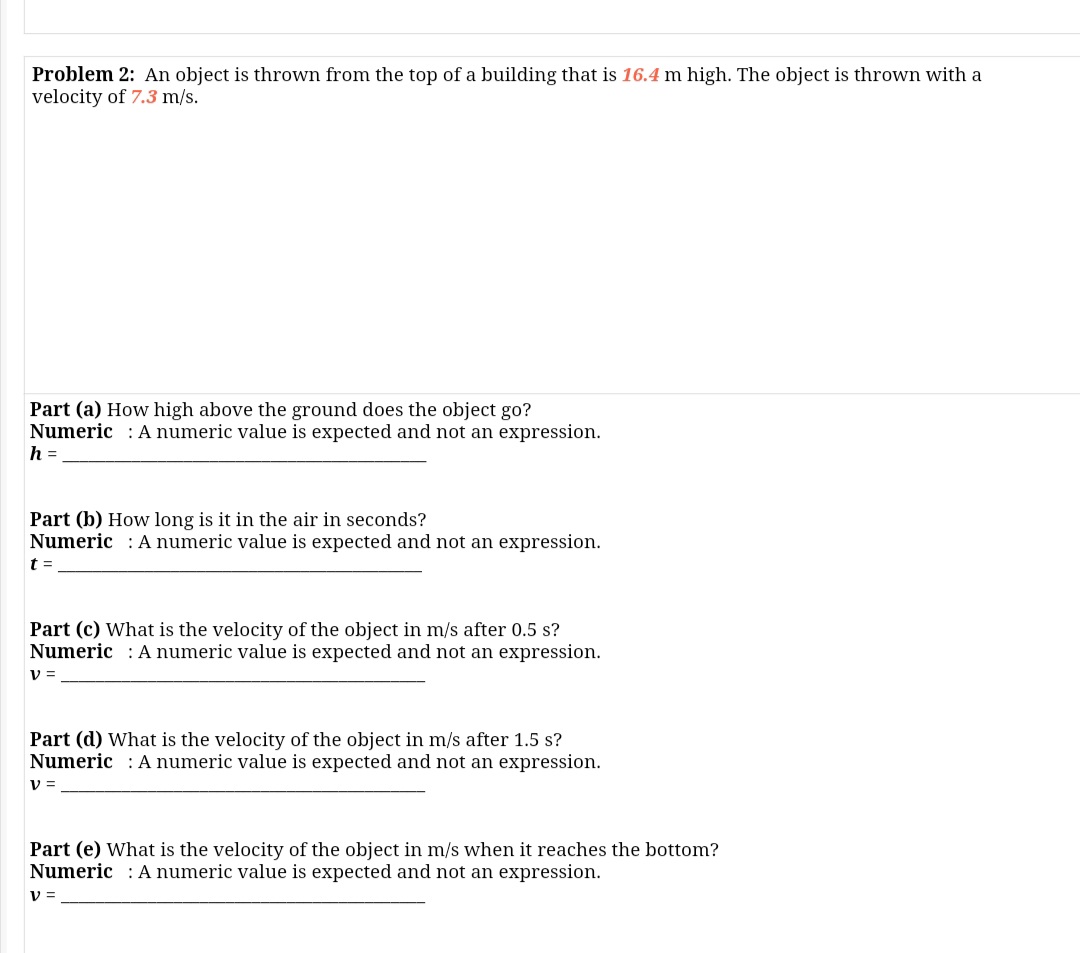 Problem 2: An object is thrown from the top of a building that is 16.4 m high. The object is thrown with a
velocity of 7.3 m/s.
Part (a) How high above the ground does the object go?
Numeric : A numeric value is expected and not an expression.
h =
Part (b) How long is it in the air in seconds?
Numeric : A numeric value is expected and not an expression.
t =
Part (c) What is the velocity of the object in m/s after 0.5 s?
Numeric : A numeric value is expected and not an expression.
v =
Part (d) What is the velocity of the object in m/s after 1.5 s?
Numeric : Anumeric value is expected and not an expression.
V =
Part (e) What is the velocity of the object in m/s when it reaches the bottom?
Numeric : A numeric value is expected and not an expression.
V =
