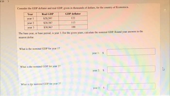 f20
Consider the GDP deflator and real GDP, given in thousands of dollars, for the country of Economica.
Year
Real GDP
GDP deflator
year 1
S20,597
122
year 2
S20,587
113
year 3
$30.967
100
The base year, or base period, is year 3. For the given years, calculate the nominal GDP. Round your answers to the
nearest dollar.
What is the nominal GDP for year 1?
year 1: $
What is the nominal GDP for year 27
year 2: $
What is the nominal GDP for year 3?
year 3: S
