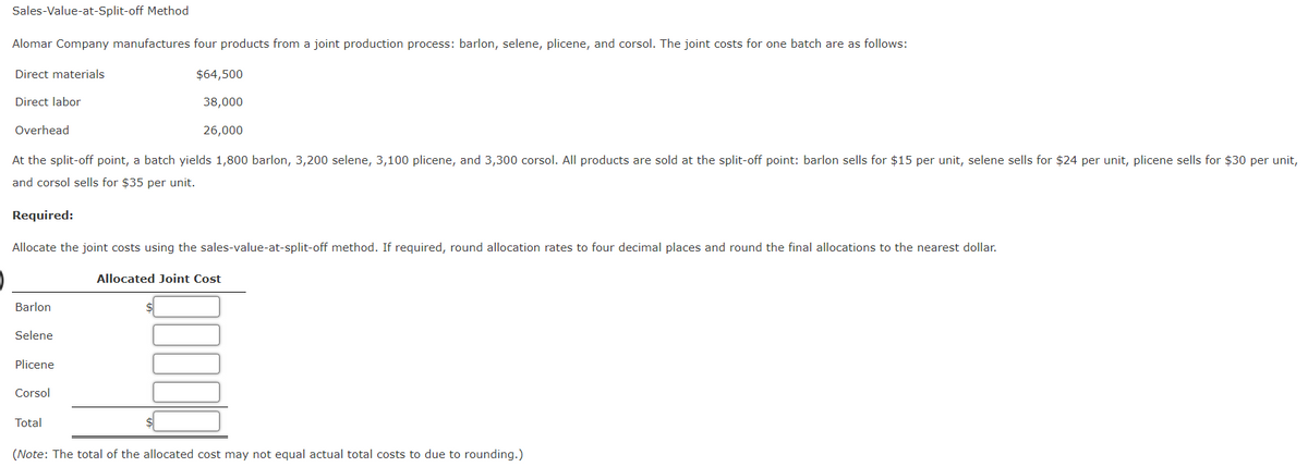 Sales-Value-at-Split-off Method
Alomar Company manufactures four products from a joint production process: barlon, selene, plicene, and corsol. The joint costs for one batch are as follows:
Direct materials
Direct labor
Overhead
$64,500
38,000
26,000
At the split-off point, a batch yields 1,800 barlon, 3,200 selene, 3,100 plicene, and 3,300 corsol. All products are sold at the split-off point: barlon sells for $15 per unit, selene sells for $24 per unit, plicene sells for $30 per unit,
and corsol sells for $35 per unit.
Required:
Allocate the joint costs using the sales-value-at-split-off method. If required, round allocation rates to four decimal places and round the final allocations to the nearest dollar.
Allocated Joint Cost
Barlon
Selene
Plicene
Corsol
Total
(Note: The total of the allocated cost may not equal actual total costs to due to rounding.)