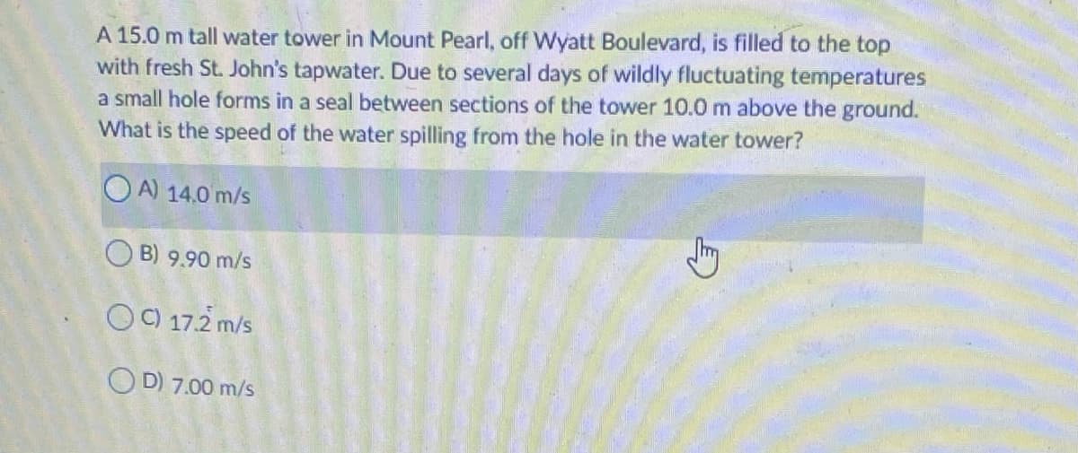 A 15.0 m tall water tower in Mount Pearl, off Wyatt Boulevard, is filled to the top
with fresh St. John's tapwater. Due to several days of wildly fluctuating temperatures
a small hole forms in a seal between sections of the tower 10.0 m above the ground.
What is the speed of the water spilling from the hole in the water tower?
O A) 14.0 m/s
O B) 9.90 m/s
OO 17.2 m/s
O D) 7.00 m/s
