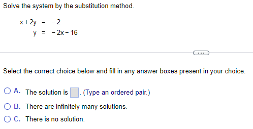 Solve the system by the substitution method.
x+2y
= -2
y =
- 2x - 16
Select the correct choice below and fill in any answer boxes present in your choice.
OA. The solution is (Type an ordered pair.)
OB. There are infinitely many solutions.
O C. There is no solution.