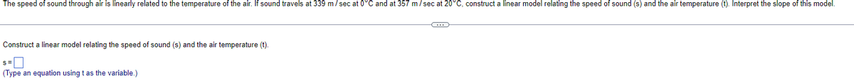 The speed of sound through air is linearly related to the temperature of the air. If sound travels at 339 m/sec at 0°C and at 357 m/sec at 20°C, construct a linear model relating the speed of sound (s) and the air temperature (t). Interpret the slope of this model.
Construct a linear model relating the speed of sound (s) and the air temperature (t).
S=
(Type an equation using t as the variable.)
C