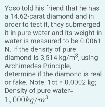 Yoso told his friend that he has
a 14.62-carat diamond and in
order to test it, they submerged
it in pure water and its weight in
water is measured to be 0.0061
N. If the density of pure
diamond is 3,514 kg/m³, using
Archimedes Principle,
determine if the diamond is real
or fake. Note: 1ct = 0.0002 kg;
Density of pure water=
1,000kg/m³