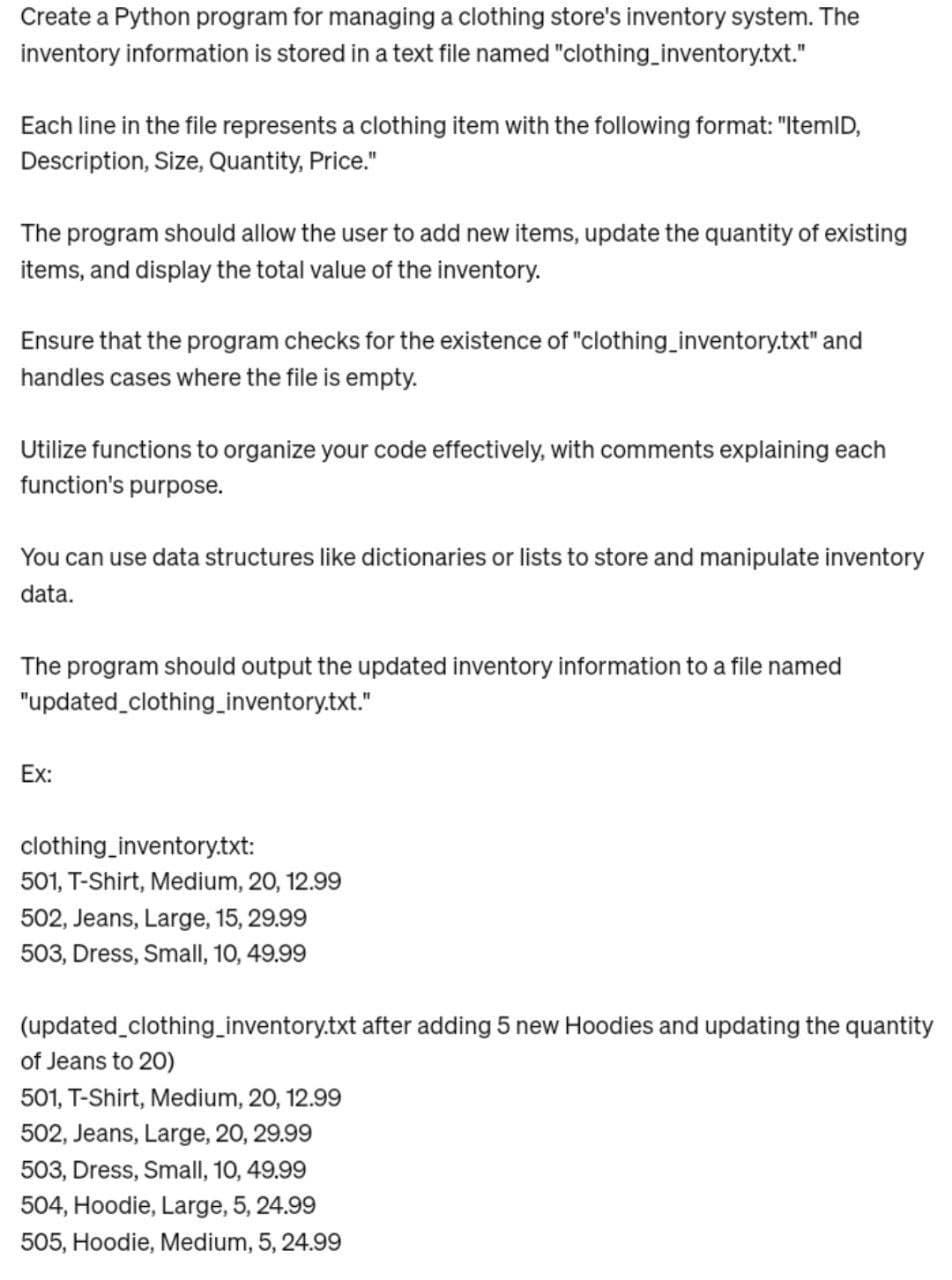 Create a Python program for managing a clothing store's inventory system. The
inventory information is stored in a text file named "clothing_inventory.txt."
Each line in the file represents a clothing item with the following format: "ItemID,
Description, Size, Quantity, Price."
The program should allow the user to add new items, update the quantity of existing
items, and display the total value of the inventory.
Ensure that the program checks for the existence of "clothing_inventory.txt" and
handles cases where the file is empty.
Utilize functions to organize your code effectively, with comments explaining each
function's purpose.
You can use data structures like dictionaries or lists to store and manipulate inventory
data.
The program should output the updated inventory information to a file named
"updated_clothing_inventory.txt."
Ex:
clothing_inventory.txt:
501, T-Shirt, Medium, 20, 12.99
502, Jeans, Large, 15, 29.99
503, Dress, Small, 10, 49.99
(updated_clothing_inventory.txt after adding 5 new Hoodies and updating the quantity
of Jeans to 20)
501, T-Shirt, Medium, 20, 12.99
502, Jeans, Large, 20, 29.99
503, Dress, Small, 10, 49.99
504, Hoodie, Large, 5, 24.99
505, Hoodie, Medium, 5, 24.99