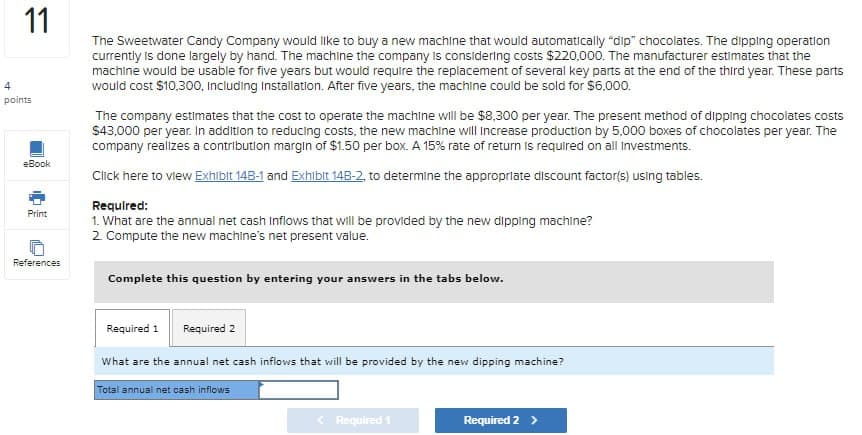 4
11
points
eBook
Print
References
The Sweetwater Candy Company would like to buy a new machine that would automatically "dip" chocolates. The dipping operation
currently is done largely by hand. The machine the company is considering costs $220,000. The manufacturer estimates that the
machine would be usable for five years but would require the replacement of several key parts at the end of the third year. These parts
would cost $10,300, Including Installation. After five years, the machine could be sold for $6,000.
The company estimates that the cost to operate the machine will be $8,300 per year. The present method of dipping chocolates costs
$43,000 per year. In addition to reducing costs, the new machine will increase production by 5,000 boxes of chocolates per year. The
company realizes a contribution margin of $1.50 per box. A 15% rate of return is required on all Investments.
Click here to view Exhibit 14B-1 and Exhibit 14B-2, to determine the appropriate discount factor(s) using tables.
Required:
1. What are the annual net cash inflows that will be provided by the new dipping machine?
2. Compute the new machine's net present value.
Complete this question by entering your answers in the tabs below.
Required 1 Required 2
What are the annual net cash inflows that will be provided by the new dipping machine?
Total annual net cash inflows
<Required 1
Required 2 >