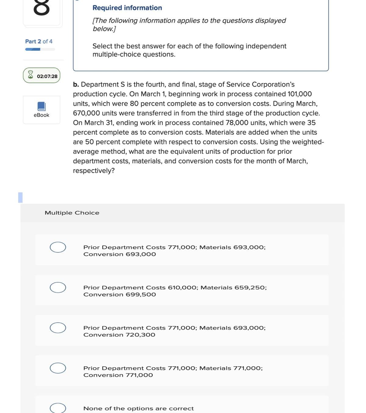 Part 2 of 4
Required information
[The following information applies to the questions displayed
below.]
Select the best answer for each of the following independent
multiple-choice questions.
02:07:28
eBook
b. Department S is the fourth, and final, stage of Service Corporation's
production cycle. On March 1, beginning work in process contained 101,000
units, which were 80 percent complete as to conversion costs. During March,
670,000 units were transferred in from the third stage of the production cycle.
On March 31, ending work in process contained 78,000 units, which were 35
percent complete as to conversion costs. Materials are added when the units
are 50 percent complete with respect to conversion costs. Using the weighted-
average method, what are the equivalent units of production for prior
department costs, materials, and conversion costs for the month of March,
respectively?
Multiple Choice
Prior Department Costs 771,000; Materials 693,000;
Conversion 693,000
Prior Department Costs 610,000; Materials 659,250;
Conversion 699,500
Prior Department Costs 771,000; Materials 693,000;
Conversion 720,300
Prior Department Costs 771,000; Materials 771,000;
Conversion 771,000
None of the options are correct