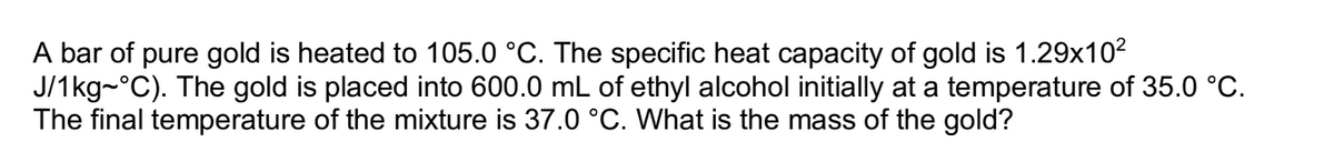 A bar of pure gold is heated to 105.0 °C. The specific heat capacity of gold is 1.29x10²
J/1kg~°C). The gold is placed into 600.0 mL of ethyl alcohol initially at a temperature of 35.0 °C.
The final temperature of the mixture is 37.0 °C. What is the mass of the gold?