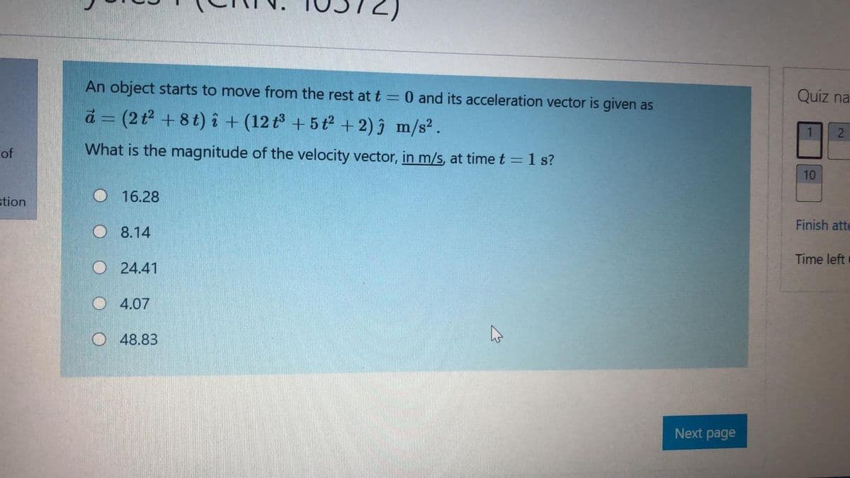 An object starts to move from the rest at t = 0 and its acceleration vector is given as
Quiz na
d = (2t +8t) î + (12 t + 5t2 + 2) ĵ m/s².
of
What is the magnitude of the velocity vector, in m/s, at time t = 1 s?
%3D
10
stion
O 16.28
Finish atte
O 8.14
Time left
O 24.41
O 4.07
48.83
Next page
21
