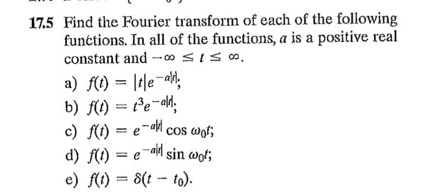 17.5 Find the Fourier transform of each of the following
functions. In all of the functions, a is a positive real
constant and -∞ ≤1≤S,
a) f(t) = te-a
b) f(t) = 1³e-ald;
c) f(t) = e¯alet cos wot;
d) f(t) = e¯ª sin wot;
e) f(t) 8(t - to).