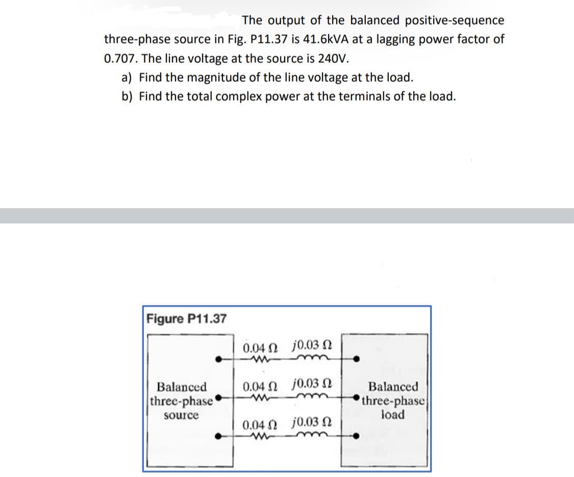 The output of the balanced positive-sequence
three-phase source in Fig. P11.37 is 41.6kVA at a lagging power factor of
0.707. The line voltage at the source is 240V.
a) Find the magnitude of the line voltage at the load.
b) Find the total complex power at the terminals of the load.
Figure P11.37
Balanced
three-phase
source
0.04 Ω 0.03 Ω
www
0.04 Ω
j0.03 Ω
0.04 Ω - j 0.03 Ω
m
Balanced
three-phase
load