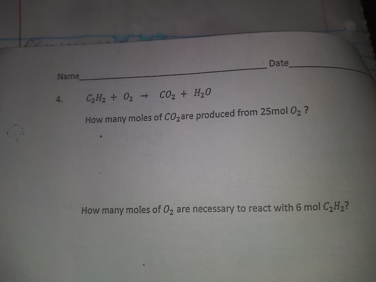 Date
Name
C2H2 + 02 →
CO2 + H20
4.
How many moles of CO2are produced from 25mol 02 ?
How many moles of 02 are necessary to react with 6 mol C2H2?
