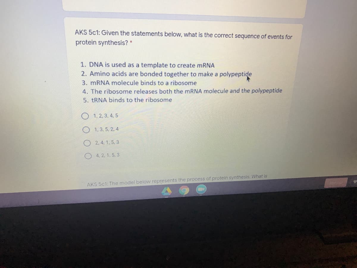 AKS 5c1: Given the statements below, what is the correct sequence of events for
protein synthesis? *
1. DNA is used as a template to create mRNA
2. Amino acids are bonded together to make a polypeptide
3. MRNA molecule binds to a ribosome
4. The ribosome releases both the mRNA molecule and the polypeptide
5. TRNA binds to the ribosome
O 1, 2,3, 4, 5
1,3, 5, 2, 4
2, 4, 1, 5, 3
4, 2, 1, 5, 3
AKS 5c1: The model below represents the process of protein synthesis. What is
