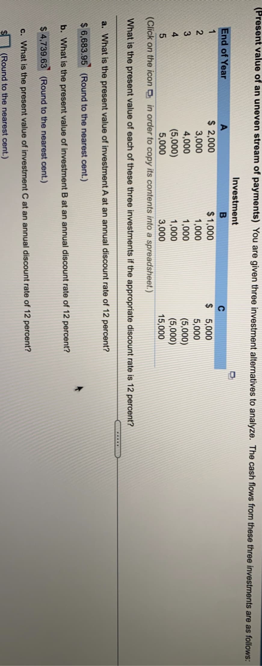 (Present value of an uneven stream of payments) You are given three investment alternatives to analyze. The cash flows from these three investments are as follows:
Investment
End of Year
A
C
$ 2,000
$1,000
$ 5,000
5,000
2
3,000
1,000
4,000
(5,000)
5,000
1,000
1,000
(5,000)
(5,000)
15,000
3,000
(Click on the icon in order to copy its contents into a spreadsheet.)
What is the present value of each of these three investments if the appropriate discount rate is 12 percent?
a. What is the present value of investment A at an annual discount rate of 12 percent?
$ 6,683.95 (Round to the nearest cent.)
b. What is the present value of investment B at an annual discount rate of 12 percent?
$ 4,739.63 (Round to the nearest cent.)
c. What is the present value of investment C at an annual discount rate of 12 percent?
(Round to the nearest cent.)
