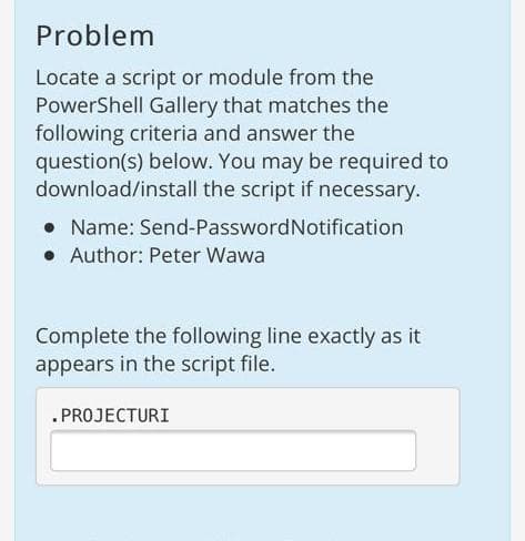 Problem
Locate a script or module from the
PowerShell Gallery that matches the
following criteria and answer the
question(s) below. You may be required to
download/install the script if necessary.
Name: Send-PasswordNotification
• Author: Peter Wawa
Complete the following line exactly as it
appears in the script file.
.PROJECTURI
