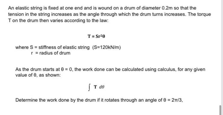 An elastic string is fixed at one end and is wound on a drum of diameter 0.2m so that the
tension in the string increases as the angle through which the drum turns increases. The torque
Ton the drum then varies according to the law:
T = Sr20
where S = stiffness of elastic string (S=120KN/m)
r = radius of drum
As the drum starts at 0 = 0, the work done can be calculated using calculus, for any given
value of 0, as shown:
ST de
Determine the work done by the drum if it rotates through an angle of 0 = 2/3,
