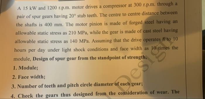 A 15 kW and 1200 r.p.m. motor drives a compressor at 300 r.p.m. through a
pair of spur gears having 20° stub teeth. The centre to centre distance between
the shafts is 400 mm. The motor pinion is made of forged steel having an
allowable static stress as 210 MPa, while the gear is made of cast steel having
allowable static stress as 140 MPa. Assuming that the drive operates 8 to 10
hours per day under light shock conditions and face width as 10 times the
module, Design of spur gear from the standpoint of strength,
1. Module;
2. Face width;
esig
3. Number of teeth and pitch circle diameter of each gear;
4. Check the gears thus designed from the consideration of wear. The
