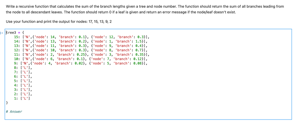 Write a recursive function that calculates the sum of the branch lengths given a tree and node number. The function should return the sum of all branches leading from
the node to all descendant leaves. The function should return O if a leaf is given and return an error message if the node/leaf doesn't exist.
Use your function and print the output for nodes: 17, 15, 13, 9, 2
]: tree3
{
15: ['N',{'node': 14, 'branch': 0.1}, {'node': 12, 'branch': 0.3}],
14: ['N',{'node': 13, 'branch': 0.2}, {'node': 1, 'branch': 1.5}],
13: ['N',{'node': 11, 'branch': 0.3}, {'node': 9, 'branch': 0.4}],
12: ['N',{'node': 10, 'branch': 0.3}, {'node': 8, 'branch': 0.7}],
11: ['N',{'node': 2, 'branch': 0.25}, {'node': 3, 'branch': 0.35}],
10: ['N',{'node': 6, 'branch': 0.1}, {'node': 7, 'branch': 0.12}],
9: ['N',{'node': 4, 'branch': 0.02}, {'node': 5, 'branch': 0.08}],
8: ['L'],
7: ['L'],
6: ['L'],
5: ['L'],
4: ['L'],
3: ['L'],
2: ['L'],
1: ['L']
}
%3D
# Answer
