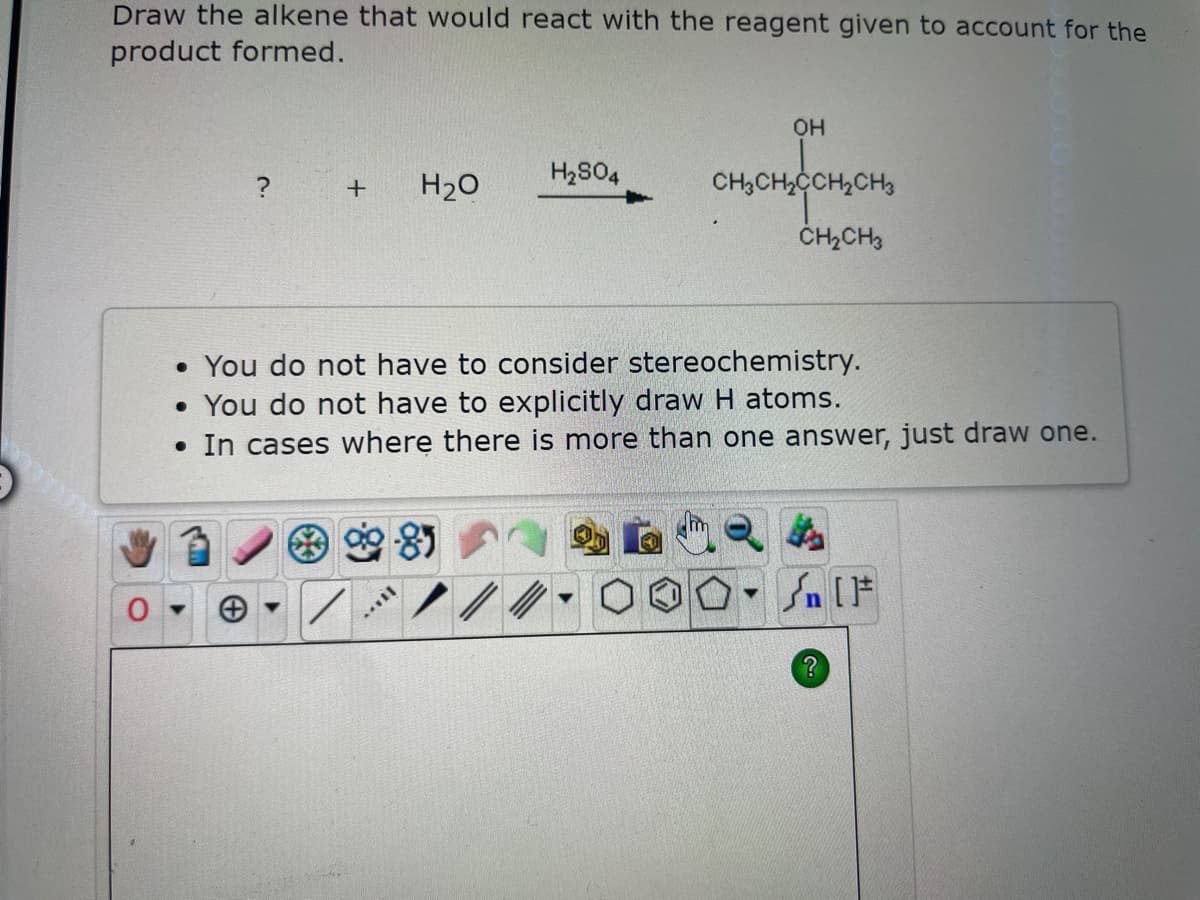 Draw the alkene that would react with the reagent given to account for the
product formed.
3
+ H₂O
0-
. You do not have to consider stereochemistry.
• You do not have to explicitly draw H atoms.
• In cases where there is more than one answer, just draw one.
M...
H₂SO4
/
OH
CH3CH₂CCH₂CH3
CH₂CH3
▼
Sn [F
?