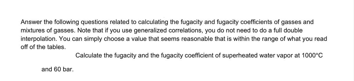 Answer the following questions related to calculating the fugacity and fugacity coefficients of gasses and
mixtures of gasses. Note that if you use generalized correlations, you do not need to do a full double
interpolation. You can simply choose a value that seems reasonable that is within the range of what you read
off of the tables.
Calculate the fugacity and the fugacity coefficient of superheated water vapor at 1000°C
and 60 bar.