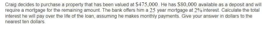 Craig decides to purchase a property that has been valued at $475,000. He has $80,000 available as a deposit and will
require a mortgage for the remaining amount. The bank offers him a 25 year mortgage at 2% interest. Calculate the total
interest he will pay over the life of the loan, assuming he makes monthly payments. Give your answer in dollars to the
nearest ten dollars.