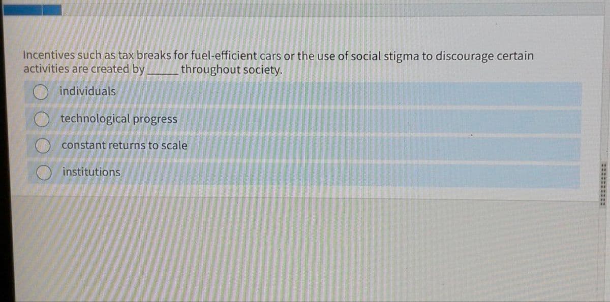Incentives such as tax breaks for fuel-efficient cars or the use of social stigma to discourage certain
activities are created by throughout society.
individuals
technological progress
constant returns to scale
institutions