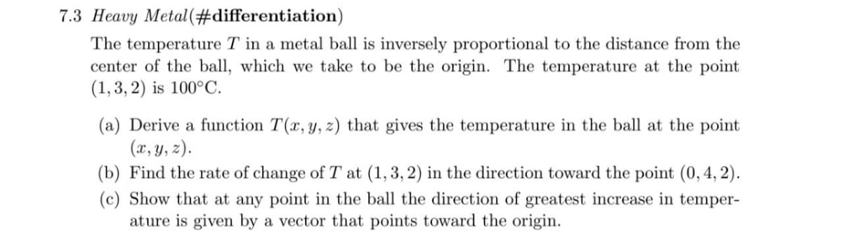 7.3 Heavy Metal(#differentiation)
The temperature T in a metal ball is inversely proportional to the distance from the
center of the ball, which we take to be the origin. The temperature at the point
(1,3,2) is 100°C.
(a) Derive a function T(x, y, z) that gives the temperature in the ball at the point
(x, y, z).
(b) Find the rate of change of T at (1,3,2) in the direction toward the point (0, 4, 2).
(c) Show that at any point in the ball the direction of greatest increase in temper-
ature is given by a vector that points toward the origin.