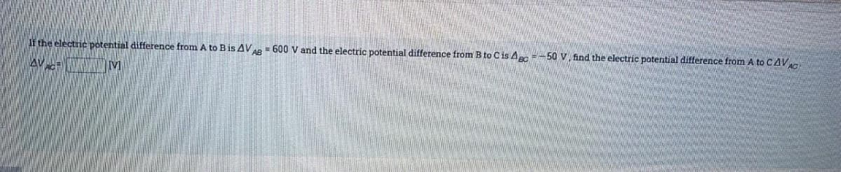 If the electric potential difference from A to B is AVAB = 600 V and the electric potential difference from B to C is Asc=-50 V find the electric potential difference from A to CAVAC
AVALE
[V