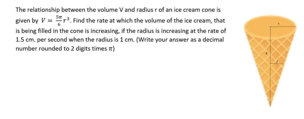 The relationship between the volume V and radius r of an ice cream cone is
5TT
given by V = 5³. Find the rate at which the volume of the ice cream, that
6
is being filled in the cone is increasing, if the radius is increasing at the rate of
1.5 cm. per second when the radius is 1 cm. (Write your answer as a decimal
number rounded to 2 digits times π)