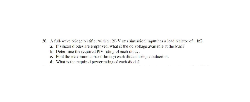 28. A full-wave bridge rectifier with a 120-V rms sinusoidal input has a load resistor of 1 kN.
a. If silicon diodes are employed, what is the de voltage available at the load?
b. Determine the required PIV rating of each diode.
c. Find the maximum current through cach diode during conduction.
d. What is the required power rating of each diode?
