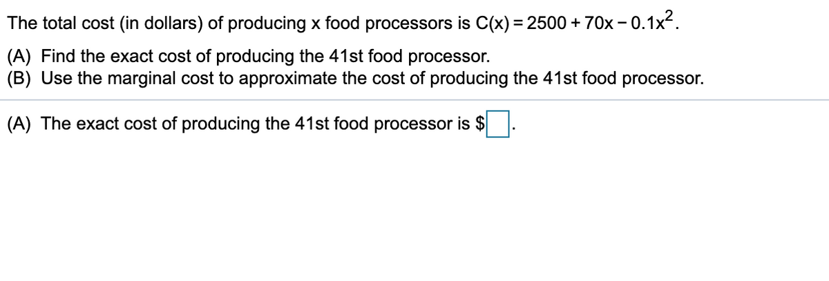 The total cost (in dollars) of producing x food processors is C(x) = 2500 + 70x – 0.1x².
(A) Find the exact cost of producing the 41st food processor.
(B) Use the marginal cost to approximate the cost of producing the 41st food processor.
(A) The exact cost of producing the 41st food processor is $
